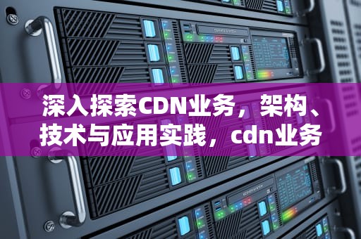 深入探索CDN业务，架构、技术与应用实践，cdn业务介绍