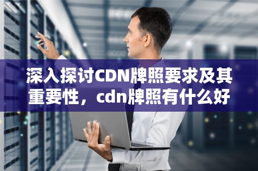 深入探讨CDN牌照要求及其重要性，cdn牌照有什么好处