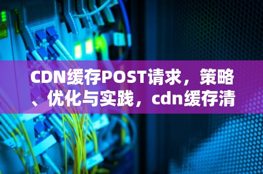 CDN缓存POST请求，策略、优化与实践，cdn缓存清理什么意思
