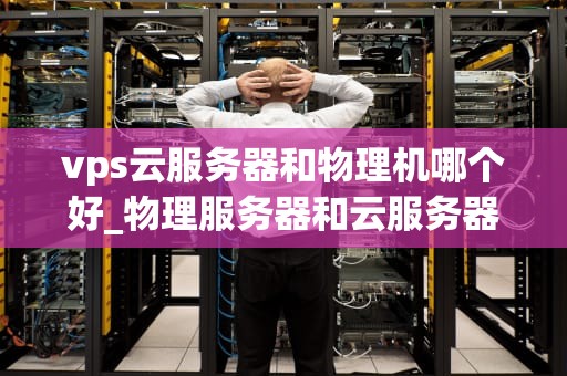 vps云服务器和物理机哪个好_物理服务器和云服务器哪个好_VPS云服务器与物理机比较分析