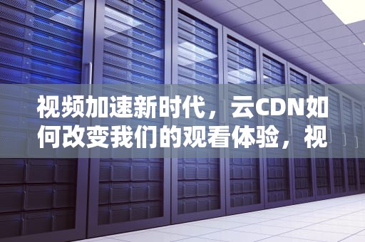视频加速新时代，云CDN如何改变我们的观看体验，视频云cdn