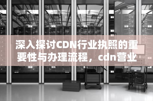 深入探讨CDN行业执照的重要性与办理流程，cdn营业执照