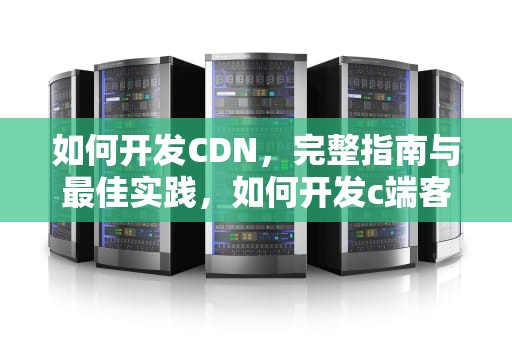 如何开发CDN，完整指南与最佳实践，如何开发c端客户