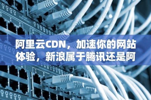 阿里云CDN，加速你的网站体验，新浪属于腾讯还是阿里