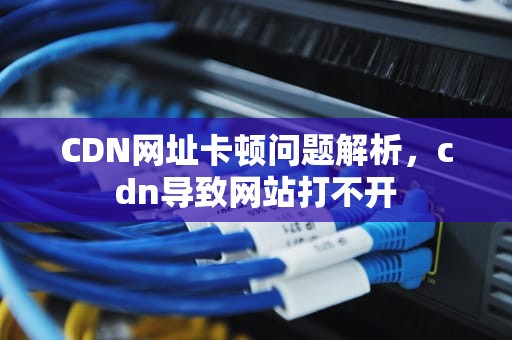 CDN网址卡顿问题解析，cdn导致网站打不开