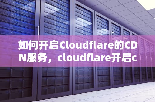 如何开启Cloudflare的CDN服务，cloudflare开启cdn后无法访问