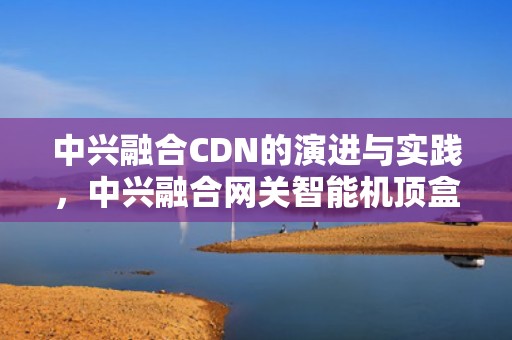 中兴融合CDN的演进与实践，中兴融合网关智能机顶盒