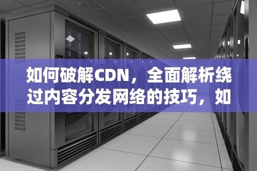 如何破解CDN，全面解析绕过内容分发网络的技巧，如何破解cdk