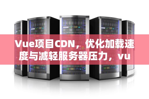 Vue项目CDN，优化加载速度与减轻服务器压力，vue项目cdn引入