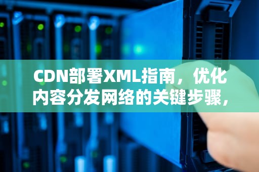 CDN部署XML指南，优化内容分发网络的关键步骤，CDN部署方案