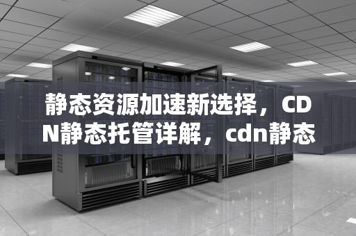 静态资源加速新选择，CDN静态托管详解，cdn静态资源