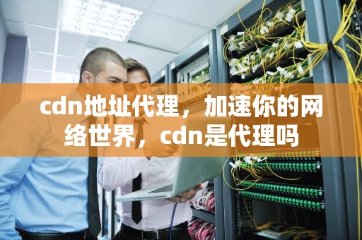 cdn地址代理，加速你的网络世界，cdn是代理吗