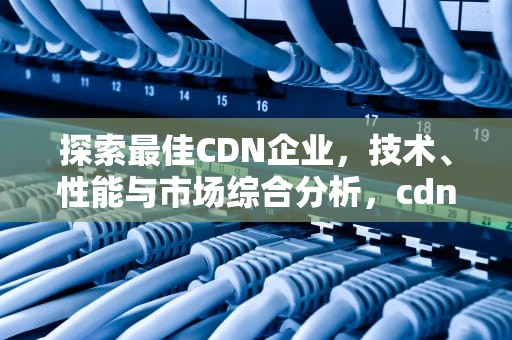 探索最佳CDN企业，技术、性能与市场综合分析，cdn企业排名