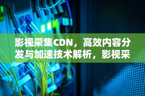 影视采集CDN，高效内容分发与加速技术解析，影视采集接口