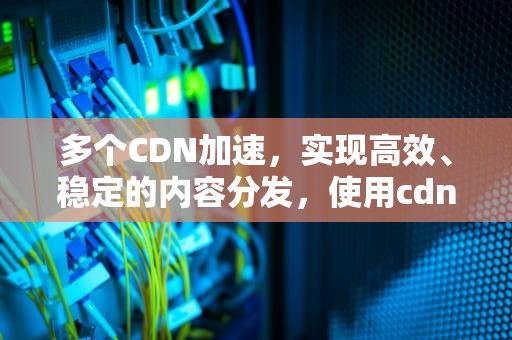 多个CDN加速，实现高效、稳定的内容分发，使用cdn加速