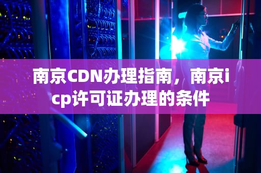 南京CDN办理指南，南京icp许可证办理的条件