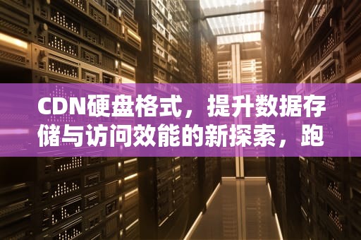 CDN硬盘格式，提升数据存储与访问效能的新探索，跑cdn用什么硬盘