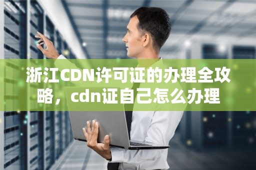 浙江CDN许可证的办理全攻略，cdn证自己怎么办理