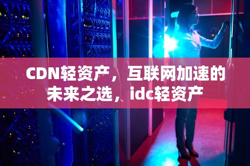 CDN轻资产，互联网加速的未来之选，idc轻资产