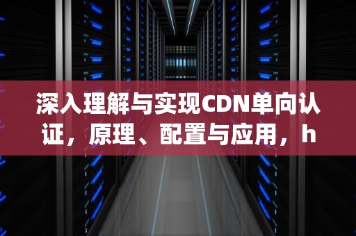 深入理解与实现CDN单向认证，原理、配置与应用，https单向认证