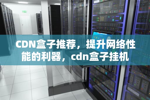 CDN盒子推荐，提升网络性能的利器，cdn盒子挂机