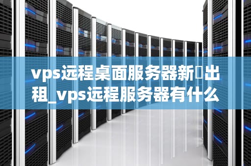 vps远程桌面服务器新彊出租_vps远程服务器有什么作用_新疆VPS远程桌面服务器出租服务的优势与应用