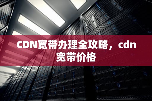 CDN宽带办理全攻略，cdn宽带价格