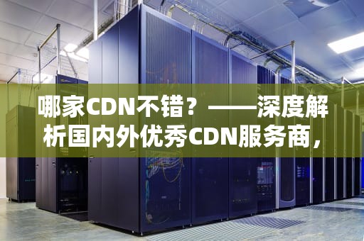哪家CDN不错？——深度解析国内外优秀CDN服务商，cdn哪家好