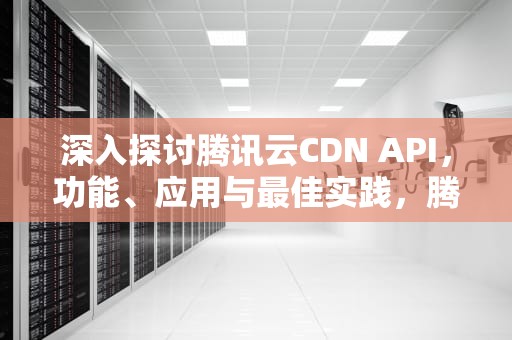 深入探讨腾讯云CDN API，功能、应用与最佳实践，腾讯cdn cookie配置
