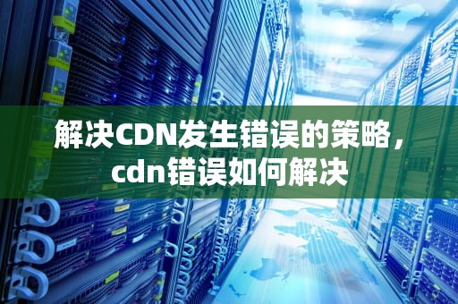 解决CDN发生错误的策略，cdn错误如何解决