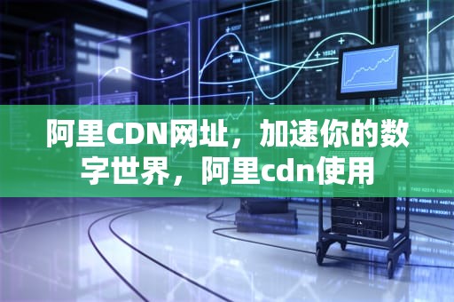 阿里CDN网址，加速你的数字世界，阿里cdn使用