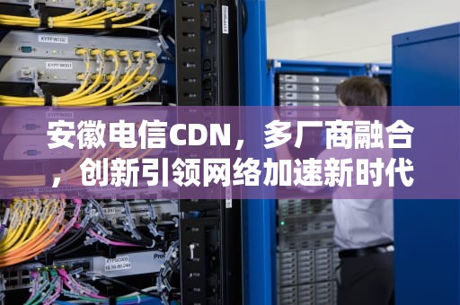 安徽电信CDN，多厂商融合，创新引领网络加速新时代，安徽电信 cctv16