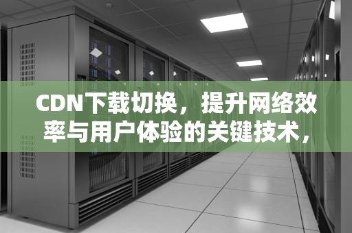 CDN下载切换，提升网络效率与用户体验的关键技术，cdn切换教程