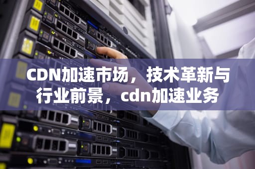 CDN加速市场，技术革新与行业前景，cdn加速业务