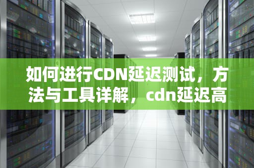 如何进行CDN延迟测试，方法与工具详解，cdn延迟高