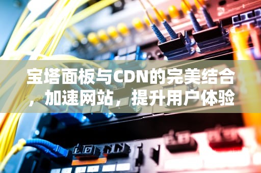 宝塔面板与CDN的完美结合，加速网站，提升用户体验，宝塔加油站电话