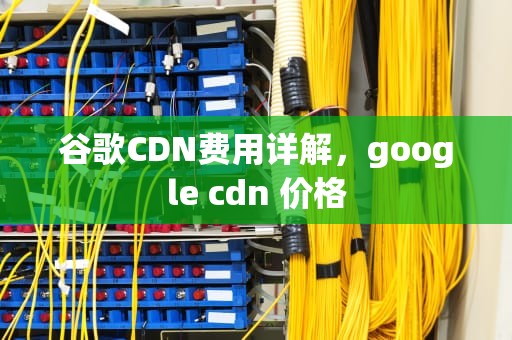 谷歌CDN费用详解，google cdn 价格