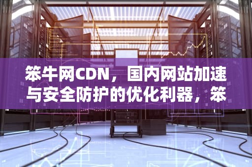 笨牛网CDN，国内网站加速与安全防护的优化利器，笨牛网cdn程序