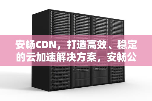 安畅CDN，打造高效、稳定的云加速解决方案，安畅公路技术服务有限责任公司