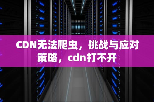 CDN无法爬虫，挑战与应对策略，cdn打不开
