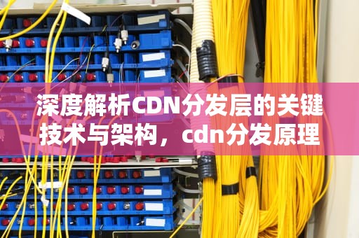 深度解析CDN分发层的关键技术与架构，cdn分发原理