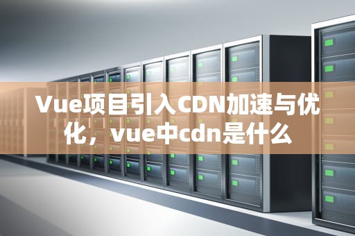 Vue项目引入CDN加速与优化，vue中cdn是什么