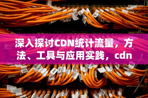 深入探讨CDN统计流量，方法、工具与应用实践，cdn流量怎么计算