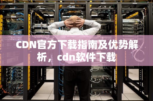 CDN官方下载指南及优势解析，cdn软件下载
