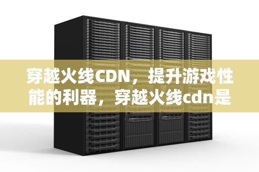 穿越火线CDN，提升游戏性能的利器，穿越火线cdn是什么