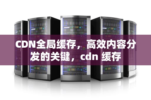 CDN全局缓存，高效内容分发的关键，cdn 缓存