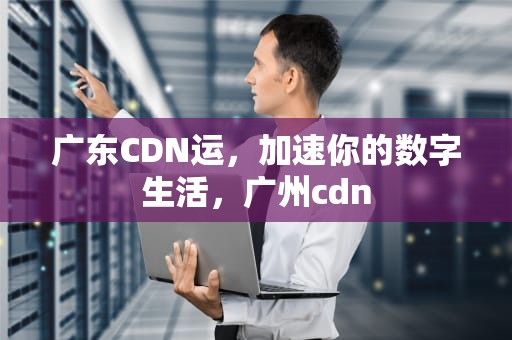 广东CDN运，加速你的数字生活，广州cdn