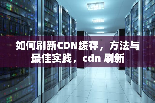 如何刷新CDN缓存，方法与最佳实践，cdn 刷新