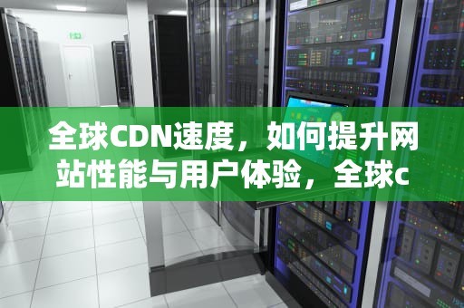 全球CDN速度，如何提升网站性能与用户体验，全球cdn加速