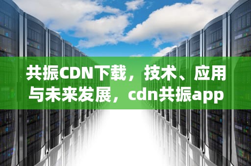 共振CDN下载，技术、应用与未来发展，cdn共振app下载